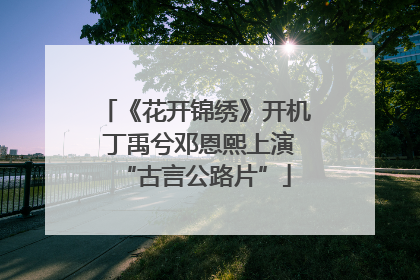 《花开锦绣》开机 丁禹兮邓恩熙上演“古言公路片”