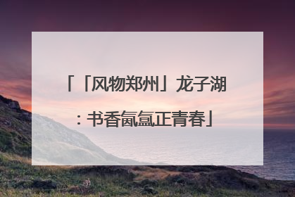 「风物郑州」龙子湖：书香氤氲正青春