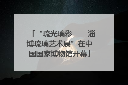 “琉光璃彩——淄博琉璃艺术展”在中国国家博物馆开幕