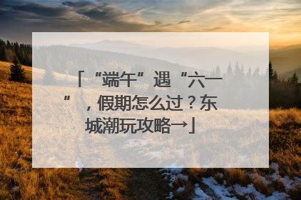 “端午”遇“六一”，假期怎么过？东城潮玩攻略→