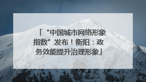 “中国城市网络形象指数”发布！衡阳：政务效能提升治理形象