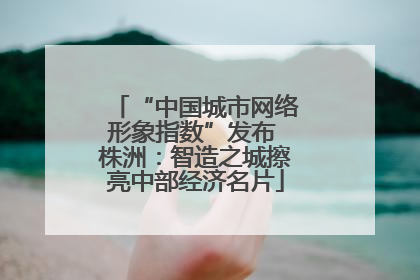 “中国城市网络形象指数”发布 株洲：智造之城擦亮中部经济名片