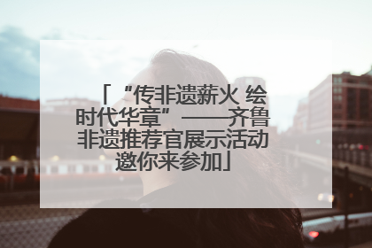 “传非遗薪火 绘时代华章”——齐鲁非遗推荐官展示活动邀你来参加