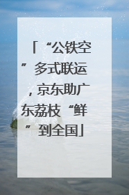“公铁空”多式联运，京东助广东荔枝“鲜”到全国