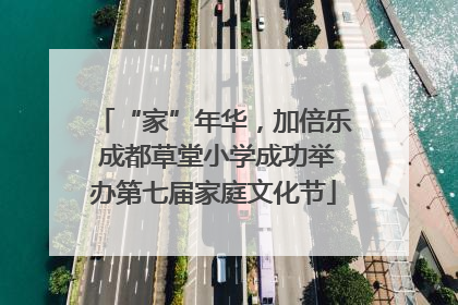 “家”年华，加倍乐 成都草堂小学成功举办第七届家庭文化节