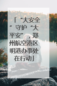 “大安全”守护“大平安”，郑州航空港区明港办事处在行动