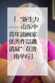 “新生力——山东中青年油画家优秀作品邀请展”在济南举行