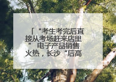 “考生考完后直接从考场赶来店里” 电子产品销售火热，长沙“后高考经济”升温