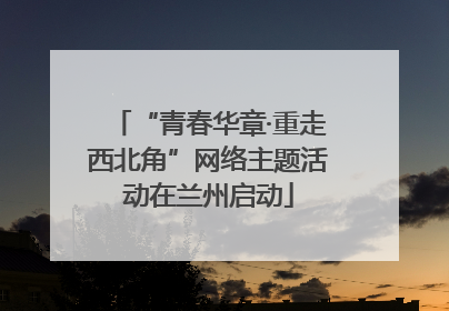 “青春华章·重走西北角”网络主题活动在兰州启动