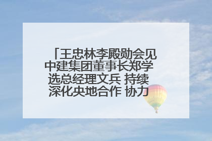 王忠林李殿勋会见中建集团董事长郑学选总经理文兵 持续深化央地合作 协力推动支点建设