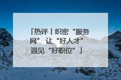 热评丨织密“服务网” 让“好人才”遇见“好职位”