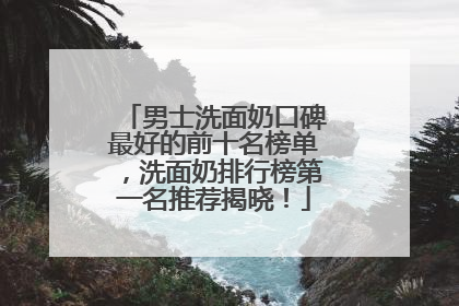 男士洗面奶口碑最好的前十名榜单，洗面奶排行榜第一名推荐揭晓！