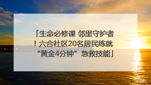 生命必修课 邻里守护者！六合社区20名居民练就“黄金4分钟”急救技能
