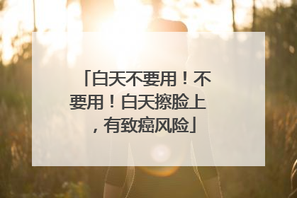 白天不要用！不要用！白天擦脸上，有致癌风险