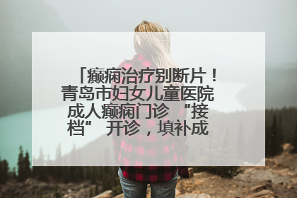 癫痫治疗别断片！青岛市妇女儿童医院成人癫痫门诊 “接档” 开诊，填补成年延续治疗空白