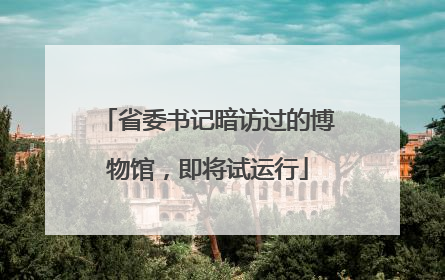 省委书记暗访过的博物馆，即将试运行