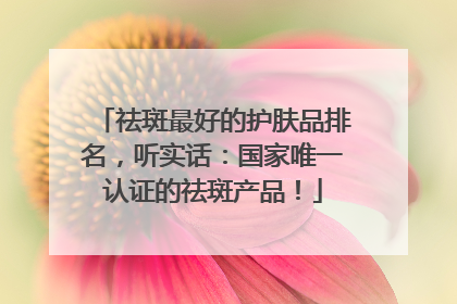 祛斑最好的护肤品排名，听实话：国家唯一认证的祛斑产品！
