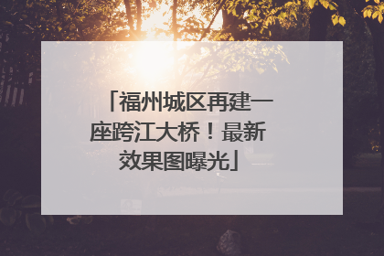 福州城区再建一座跨江大桥！最新效果图曝光