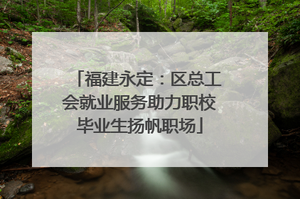 福建永定：区总工会就业服务助力职校毕业生扬帆职场