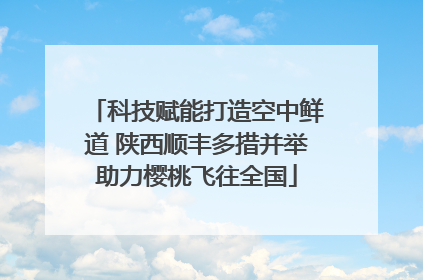 科技赋能打造空中鲜道 陕西顺丰多措并举助力樱桃飞往全国