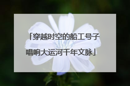 穿越时空的船工号子唱响大运河千年文脉