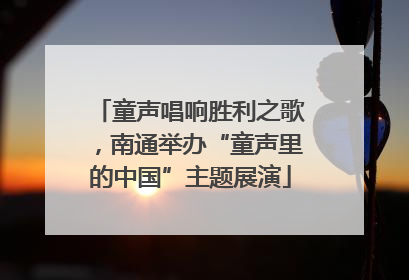 童声唱响胜利之歌，南通举办“童声里的中国”主题展演