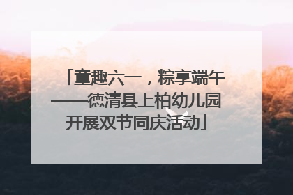 童趣六一，粽享端午——德清县上柏幼儿园开展双节同庆活动