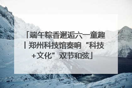 端午粽香邂逅六一童趣丨郑州科技馆奏响“科技+文化”双节和弦