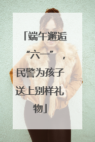 端午邂逅“六一”，民警为孩子送上别样礼物