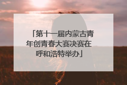 第十一届内蒙古青年创青春大赛决赛在呼和浩特举办