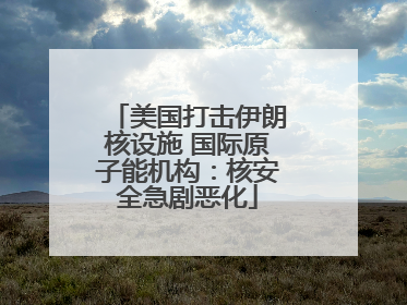 美国打击伊朗核设施 国际原子能机构：核安全急剧恶化