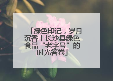 绿色印记，岁月沉香丨长沙县绿色食品“老字号”的时光答卷