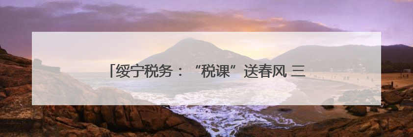 绥宁税务：“税课”送春风 三税政策精准辅导助企合规经营