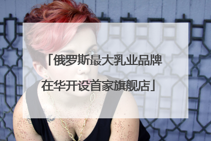 俄罗斯最大乳业品牌在华开设首家旗舰店