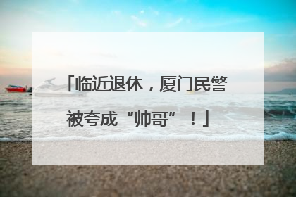 临近退休，厦门民警被夸成“帅哥”！