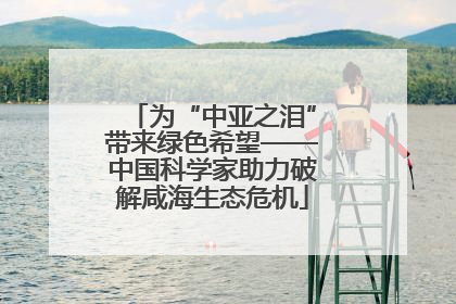 为“中亚之泪”带来绿色希望——中国科学家助力破解咸海生态危机