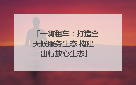 一嗨租车：打造全天候服务生态 构建出行放心生态