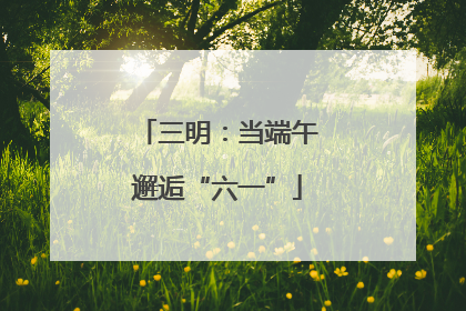 三明：当端午邂逅“六一”