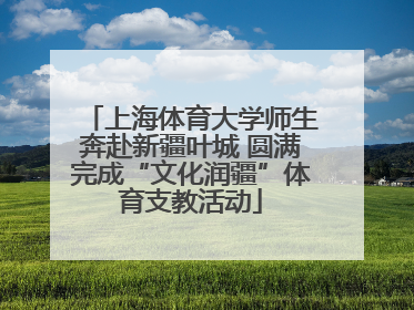上海体育大学师生奔赴新疆叶城 圆满完成“文化润疆”体育支教活动