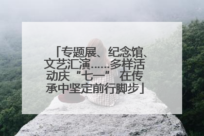 专题展、纪念馆、文艺汇演……多样活动庆“七一” 在传承中坚定前行脚步