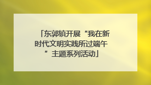 东郭镇开展“我在新时代文明实践所过端午”主题系列活动