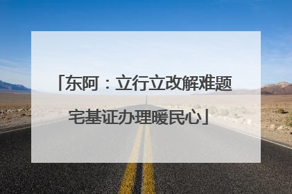 东阿：立行立改解难题 宅基证办理暖民心