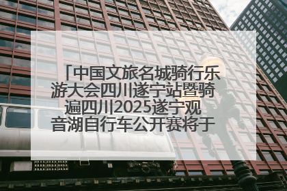 中国文旅名城骑行乐游大会四川遂宁站暨骑遍四川2025遂宁观音湖自行车公开赛将于6月22日开赛