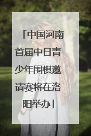 中国河南首届中日青少年围棋邀请赛将在洛阳举办