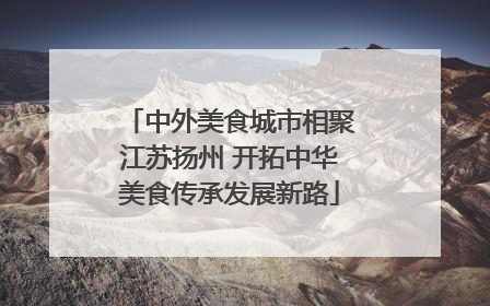 中外美食城市相聚江苏扬州 开拓中华美食传承发展新路