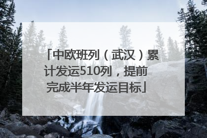中欧班列（武汉）累计发运510列，提前完成半年发运目标