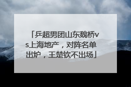 乒超男团山东魏桥vs上海地产，对阵名单出炉，王楚钦不出场
