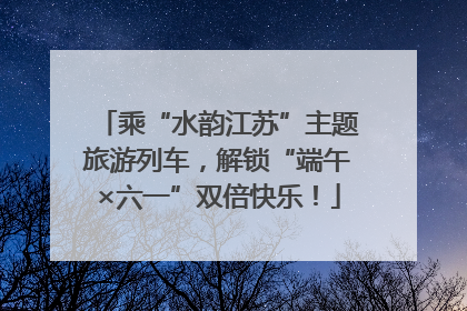 乘“水韵江苏”主题旅游列车，解锁“端午×六一”双倍快乐！