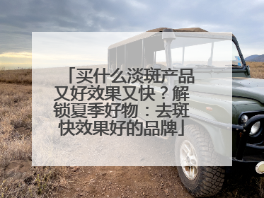 买什么淡斑产品又好效果又快？解锁夏季好物：去斑快效果好的品牌