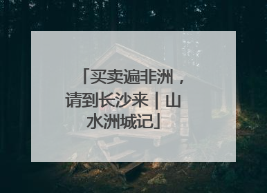 买卖遍非洲，请到长沙来｜山水洲城记
